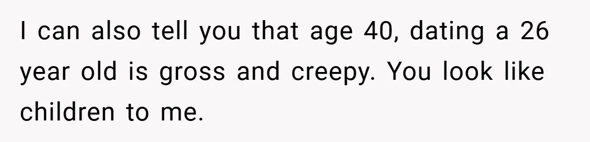 I can also tell you that age 40, dating a 26 year old is gross and creepy. You look like children to me.
