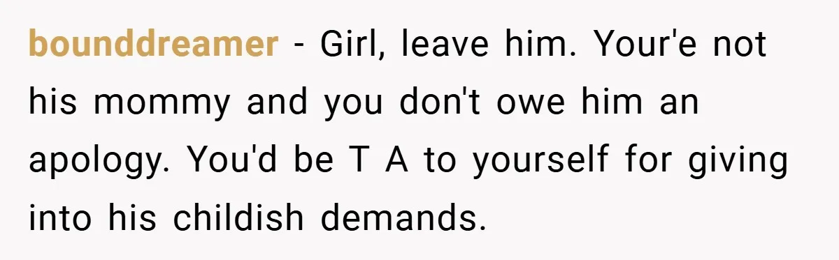 bounddreamer − Girl, leave him. Your'e not his mommy and you don't owe him an apology. You'd be T A to yourself for giving into his childish demands.