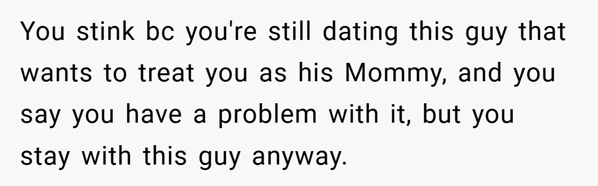 You stink bc you're still dating this guy that wants to treat you as his Mommy, and you say you have a problem with it, but you stay with this...