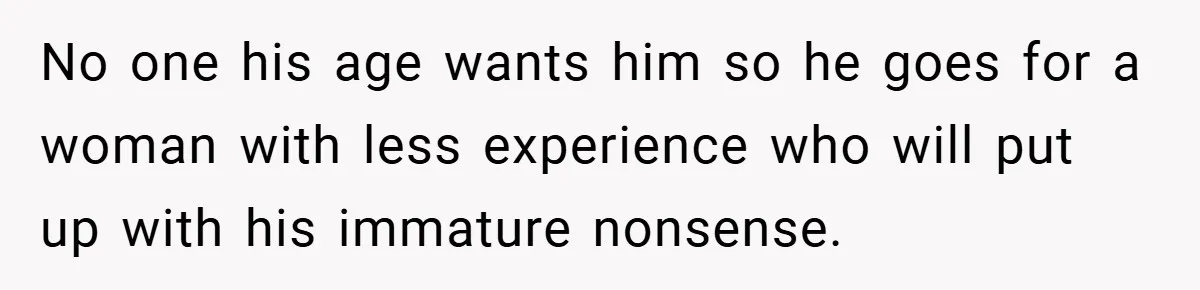 No one his age wants him so he goes for a woman with less experience who will put up with his immature nonsense.