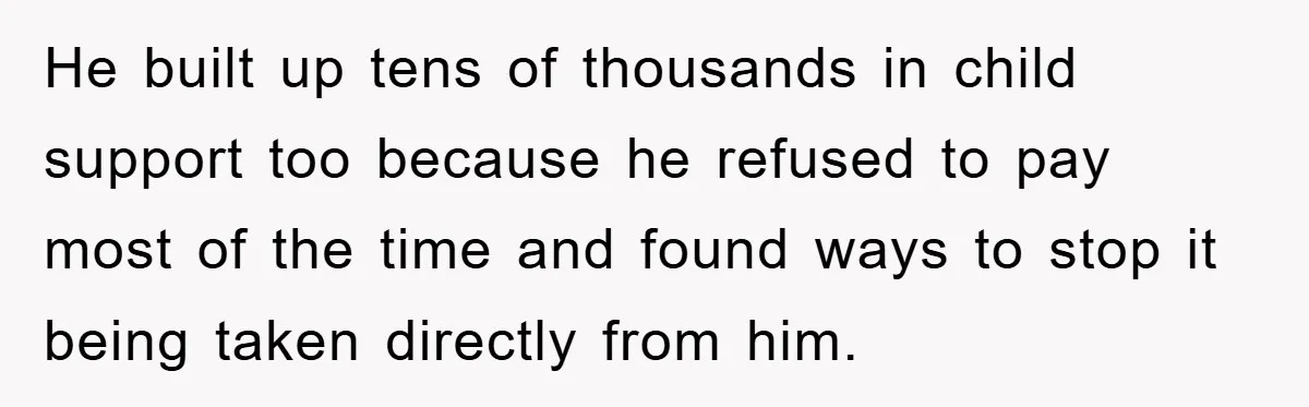 He built up tens of thousands in child support too because he refused to pay most of the time and found ways to stop it being taken directly from him.