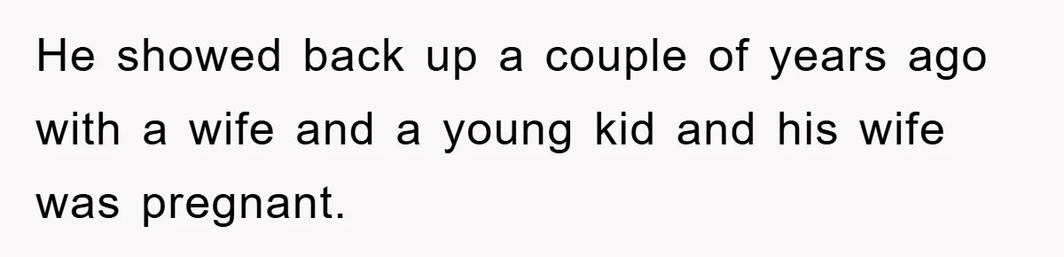 He showed back up a couple of years ago with a wife and a young kid and his wife was pregnant.