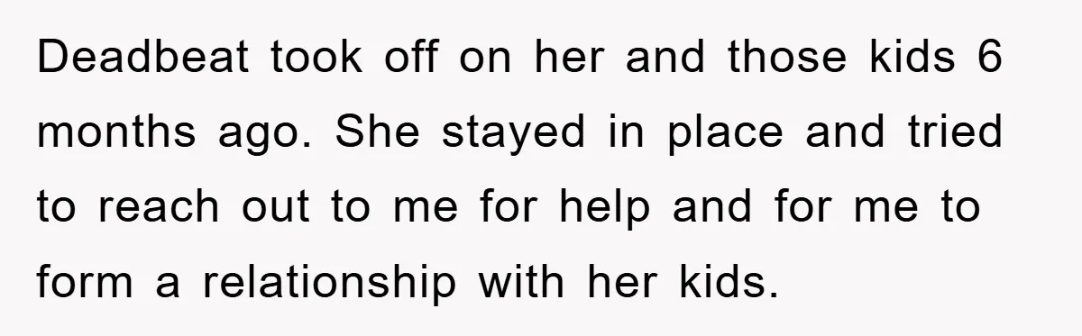 Deadbeat took off on her and those kids 6 months ago. She stayed in place and tried to reach out to me for help and for me to form a...
