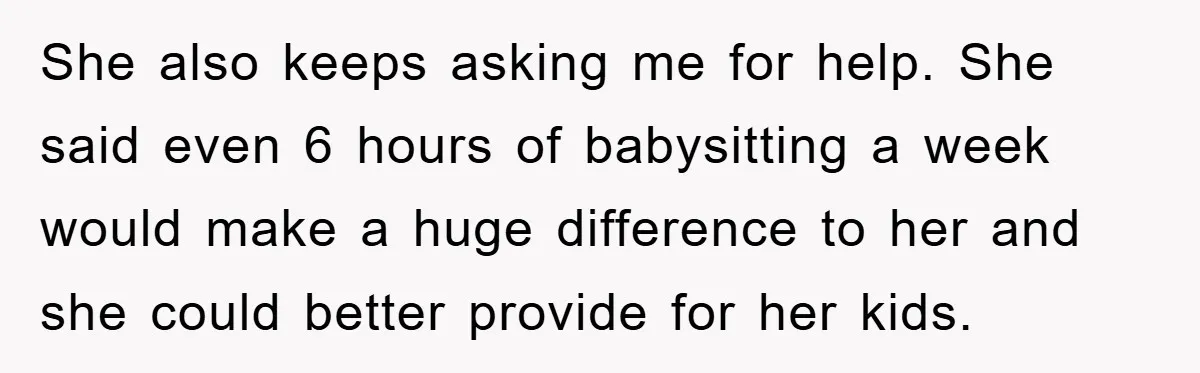 She also keeps asking me for help. She said even 6 hours of babysitting a week would make a huge difference to her and she could better provide for her...