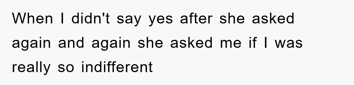 When I didn't say yes after she asked again and again she asked me if I was really so indifferent
