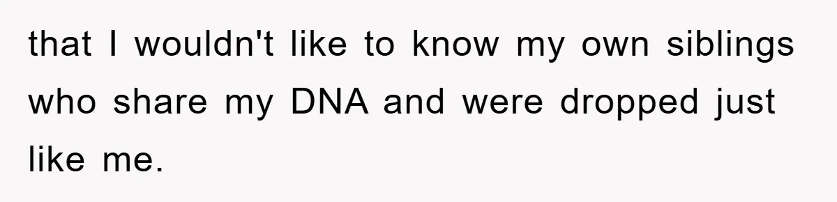 that I wouldn't like to know my own siblings who share my DNA and were dropped just like me.