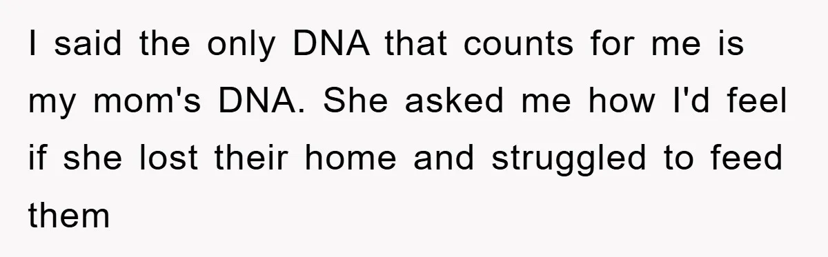 I said the only DNA that counts for me is my mom's DNA. She asked me how I'd feel if she lost their home and struggled to feed them