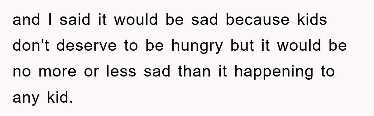 and I said it would be sad because kids don't deserve to be hungry but it would be no more or less sad than it happening to any kid.