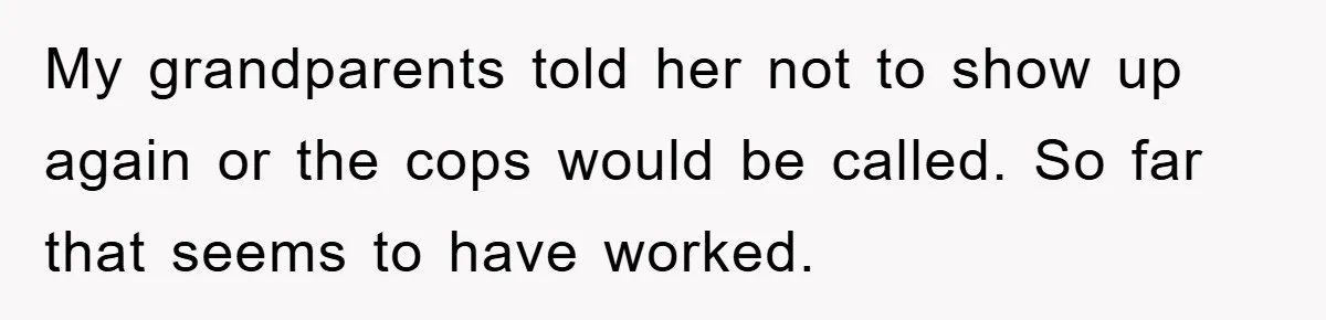 My grandparents told her not to show up again or the cops would be called. So far that seems to have worked.