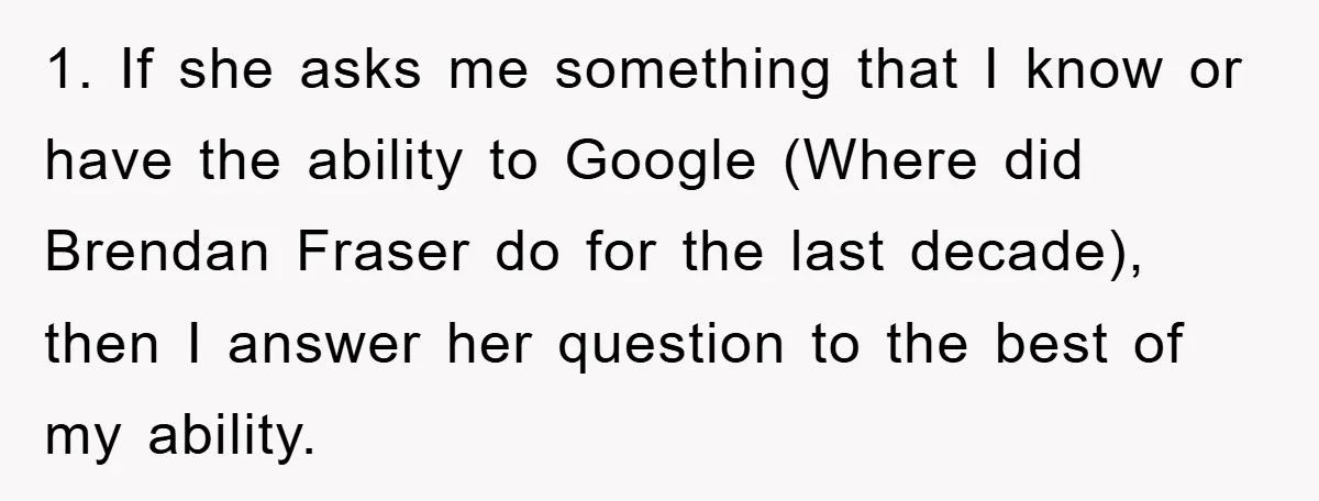 Mom Couldn’t Stop Asking Personal Questions, So Her Daughter Fought Back With Creative Lies 1. If she asks me something that I know or have the ability to Google (Where did Brendan Fraser do for the last decade), then I answer her question to...