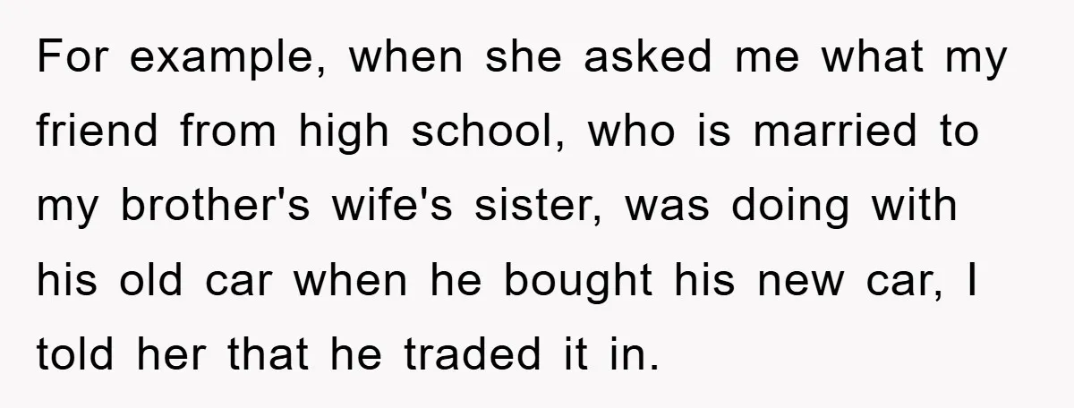 Mom Couldn’t Stop Asking Personal Questions, So Her Daughter Fought Back With Creative Lies For example, when she asked me what my friend from high school, who is married to my brother's wife's sister, was doing with his old car when he bought his...