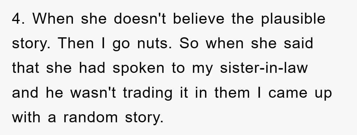 Mom Couldn’t Stop Asking Personal Questions, So Her Daughter Fought Back With Creative Lies 4. When she doesn't believe the plausible story. Then I go nuts. So when she said that she had spoken to my sister-in-law and he wasn't trading it in them...