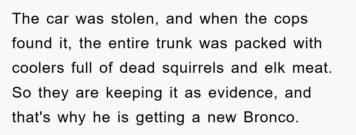 Mom Couldn’t Stop Asking Personal Questions, So Her Daughter Fought Back With Creative Lies The car was stolen, and when the cops found it, the entire trunk was packed with coolers full of dead squirrels and elk meat. So they are keeping it as...