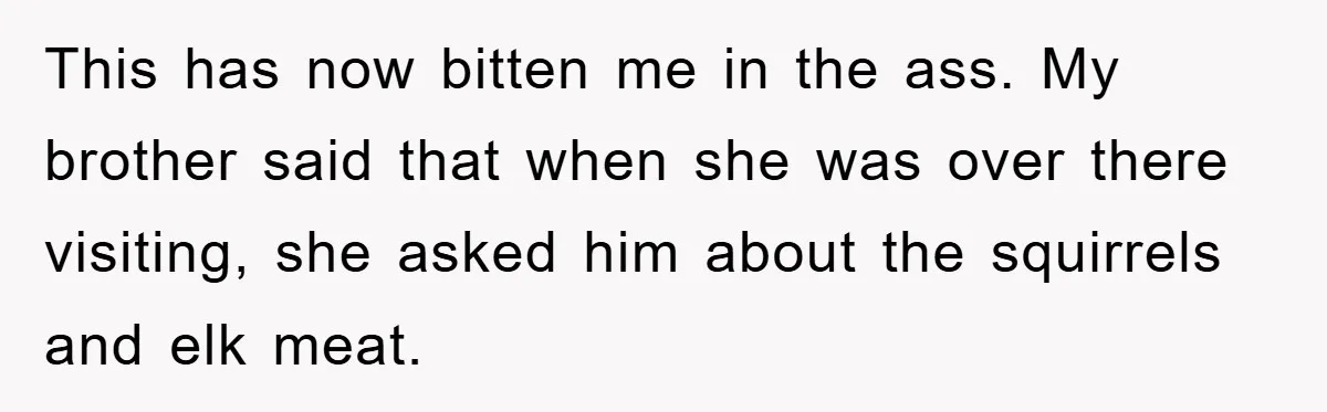 Mom Couldn’t Stop Asking Personal Questions, So Her Daughter Fought Back With Creative Lies This has now bitten me in the ass. My brother said that when she was over there visiting, she asked him about the squirrels and elk meat.