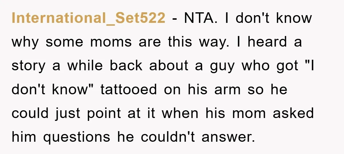 Mom Couldn’t Stop Asking Personal Questions, So Her Daughter Fought Back With Creative Lies International_Set522 − NTA. I don't know why some moms are this way. I heard a story a while back about a guy who got "I don't know" tattooed on his...