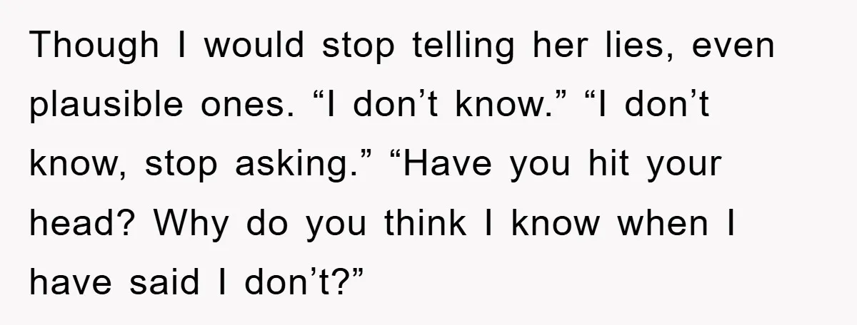 Mom Couldn’t Stop Asking Personal Questions, So Her Daughter Fought Back With Creative Lies Though I would stop telling her lies, even plausible ones. “I don’t know.” “I don’t know, stop asking.” “Have you hit your head? Why do you think I know when...