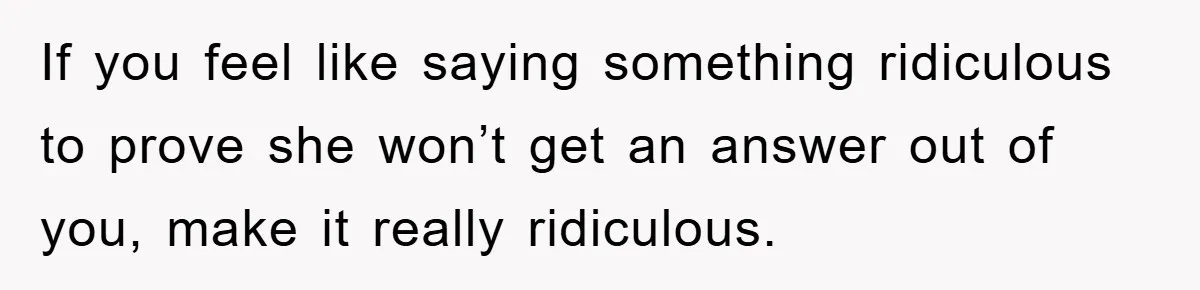 Mom Couldn’t Stop Asking Personal Questions, So Her Daughter Fought Back With Creative Lies If you feel like saying something ridiculous to prove she won’t get an answer out of you, make it really ridiculous.
