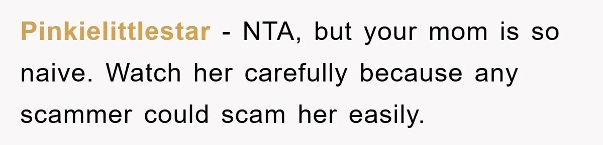 Mom Couldn’t Stop Asking Personal Questions, So Her Daughter Fought Back With Creative Lies Pinkielittlestar − NTA, but your mom is so naive. Watch her carefully because any scammer could scam her easily.