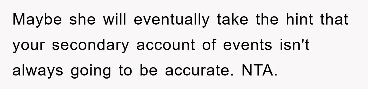 Mom Couldn’t Stop Asking Personal Questions, So Her Daughter Fought Back With Creative Lies Maybe she will eventually take the hint that your secondary account of events isn't always going to be accurate. NTA.