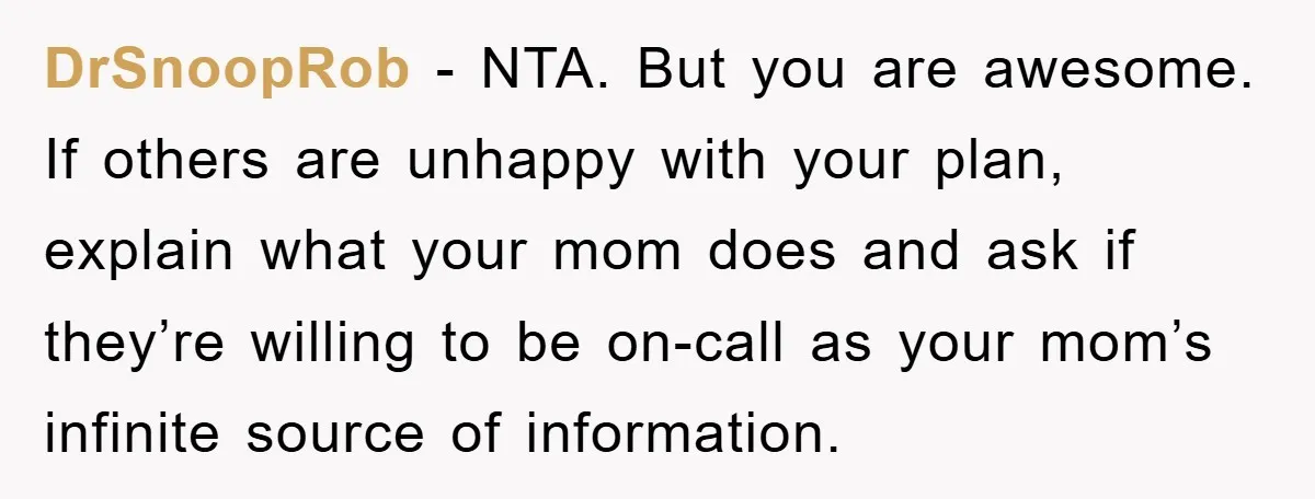 Mom Couldn’t Stop Asking Personal Questions, So Her Daughter Fought Back With Creative Lies DrSnoopRob − NTA. But you are awesome. If others are unhappy with your plan, explain what your mom does and ask if they’re willing to be on-call as your mom’s...