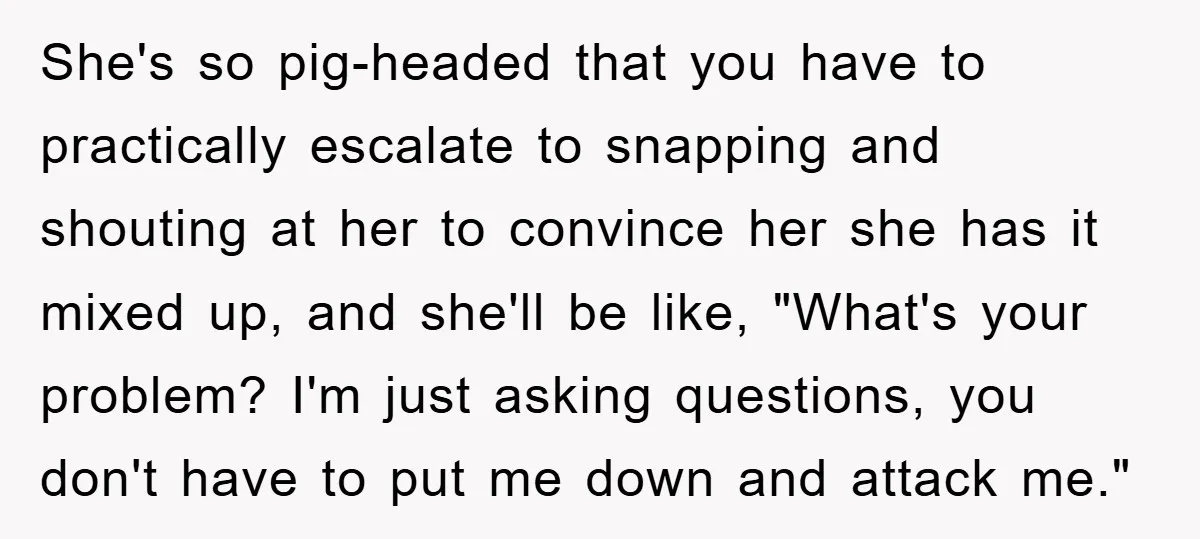 Mom Couldn’t Stop Asking Personal Questions, So Her Daughter Fought Back With Creative Lies She's so pig-headed that you have to practically escalate to snapping and shouting at her to convince her she has it mixed up, and she'll be like, "What's your problem?...