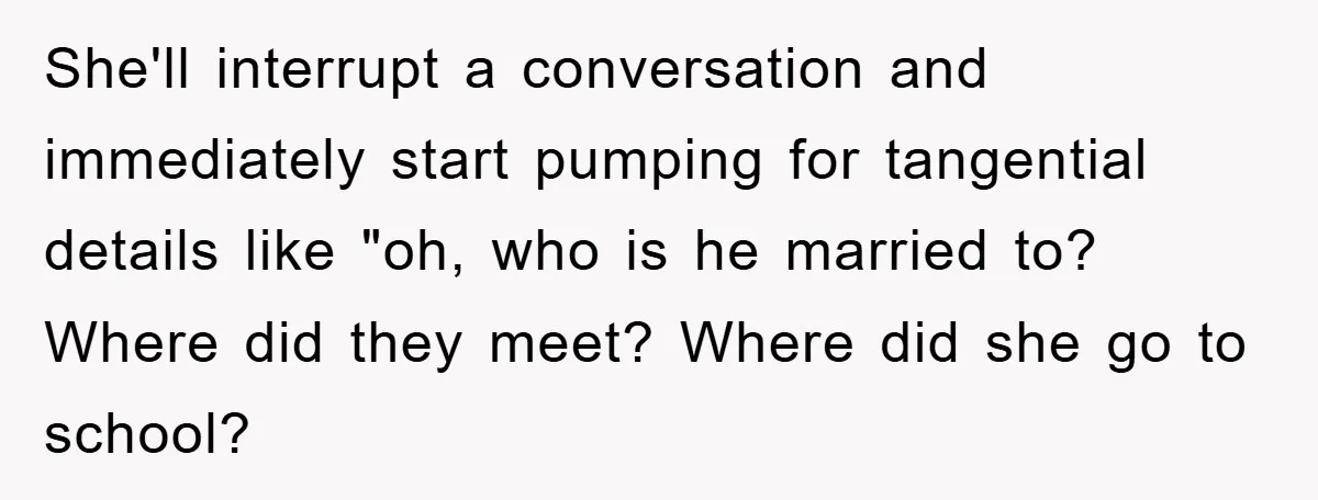 Mom Couldn’t Stop Asking Personal Questions, So Her Daughter Fought Back With Creative Lies She'll interrupt a conversation and immediately start pumping for tangential details like "oh, who is he married to? Where did they meet? Where did she go to school?