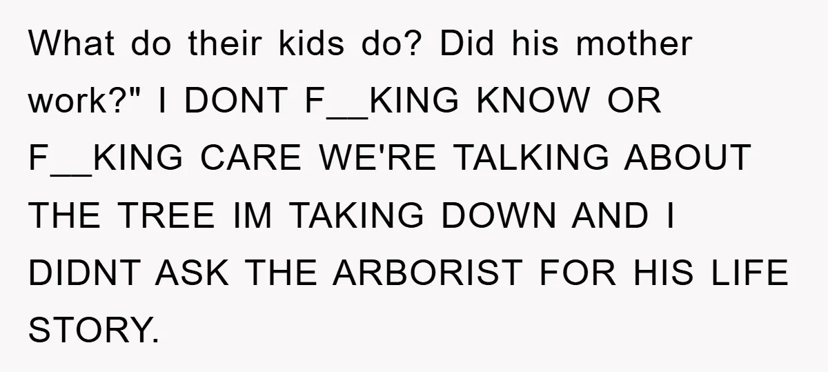Mom Couldn’t Stop Asking Personal Questions, So Her Daughter Fought Back With Creative Lies What do their kids do? Did his mother work?" I DONT F__KING KNOW OR F__KING CARE WE'RE TALKING ABOUT THE TREE IM TAKING DOWN AND I DIDNT ASK THE ARBORIST...