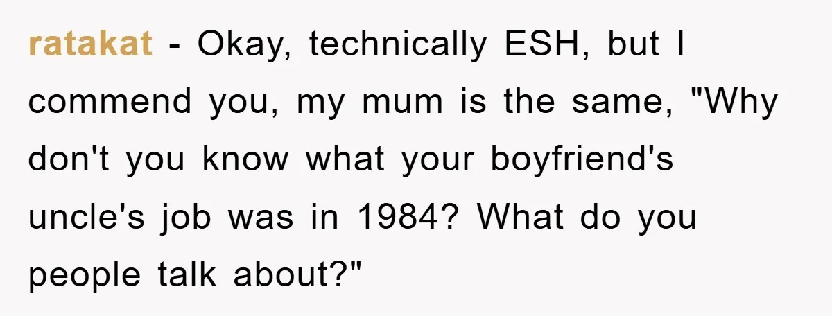 Mom Couldn’t Stop Asking Personal Questions, So Her Daughter Fought Back With Creative Lies ratakat − Okay, technically ESH, but I commend you, my mum is the same, "Why don't you know what your boyfriend's uncle's job was in 1984? What do you people...