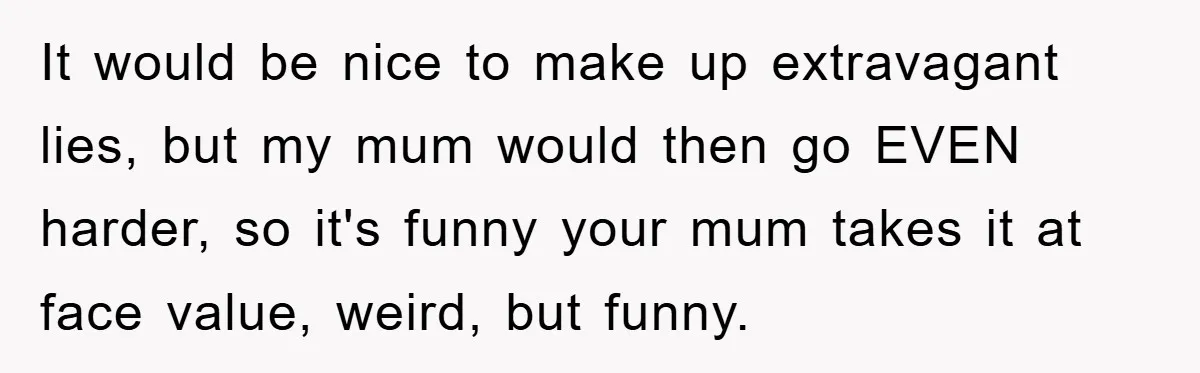 Mom Couldn’t Stop Asking Personal Questions, So Her Daughter Fought Back With Creative Lies It would be nice to make up extravagant lies, but my mum would then go EVEN harder, so it's funny your mum takes it at face value, weird, but funny.