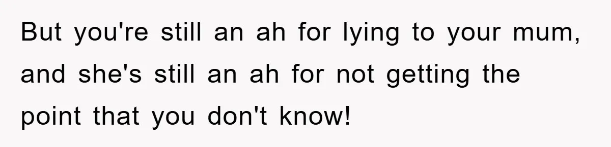 Mom Couldn’t Stop Asking Personal Questions, So Her Daughter Fought Back With Creative Lies But you're still an ah for lying to your mum, and she's still an ah for not getting the point that you don't know!