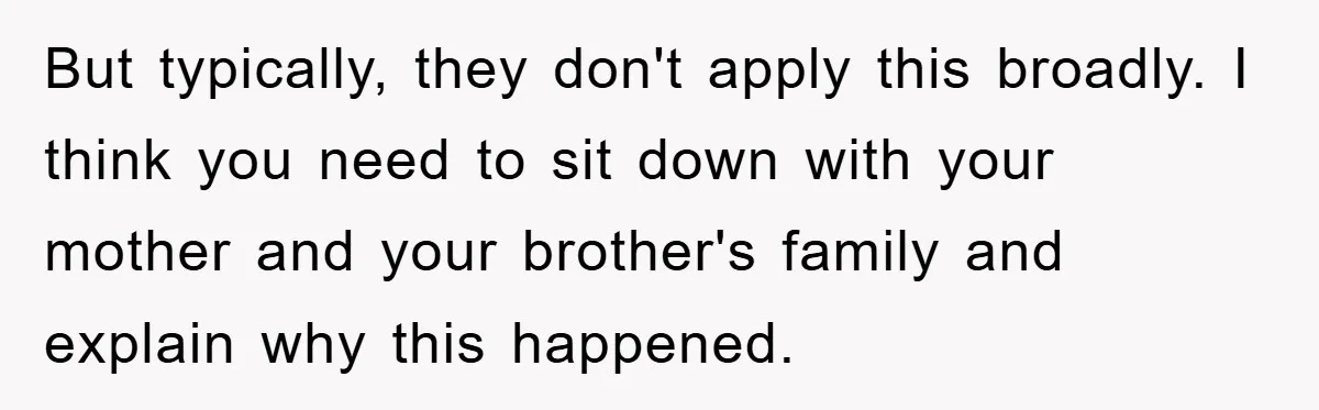 Mom Couldn’t Stop Asking Personal Questions, So Her Daughter Fought Back With Creative Lies But typically, they don't apply this broadly. I think you need to sit down with your mother and your brother's family and explain why this happened.
