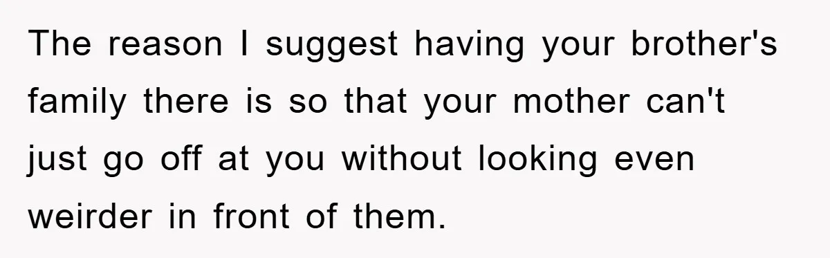 Mom Couldn’t Stop Asking Personal Questions, So Her Daughter Fought Back With Creative Lies The reason I suggest having your brother's family there is so that your mother can't just go off at you without looking even weirder in front of them.