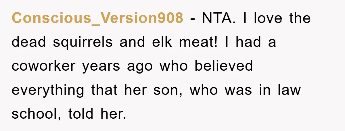 Mom Couldn’t Stop Asking Personal Questions, So Her Daughter Fought Back With Creative Lies Conscious_Version908 − NTA. I love the dead squirrels and elk meat! I had a coworker years ago who believed everything that her son, who was in law school, told her.