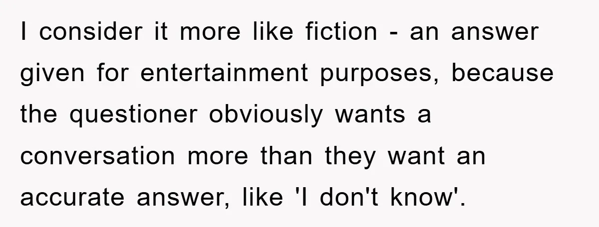Mom Couldn’t Stop Asking Personal Questions, So Her Daughter Fought Back With Creative Lies I consider it more like fiction - an answer given for entertainment purposes, because the questioner obviously wants a conversation more than they want an accurate answer, like 'I don't...