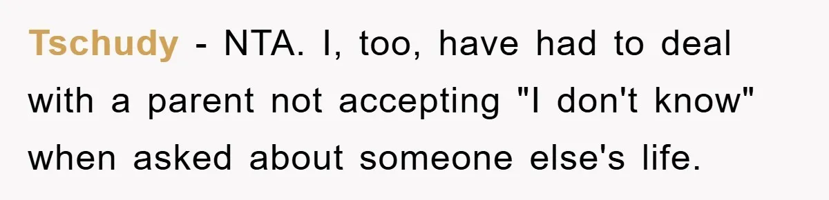 Mom Couldn’t Stop Asking Personal Questions, So Her Daughter Fought Back With Creative Lies Tschudy − NTA. I, too, have had to deal with a parent not accepting "I don't know" when asked about someone else's life.