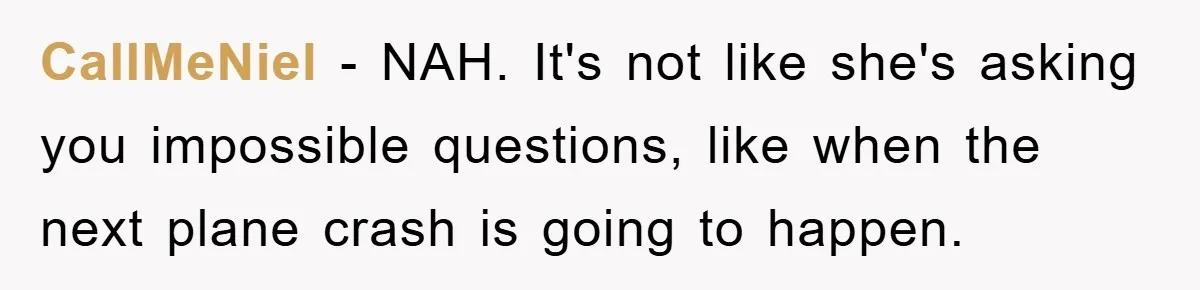 Mom Couldn’t Stop Asking Personal Questions, So Her Daughter Fought Back With Creative Lies CallMeNiel − NAH. It's not like she's asking you impossible questions, like when the next plane crash is going to happen.