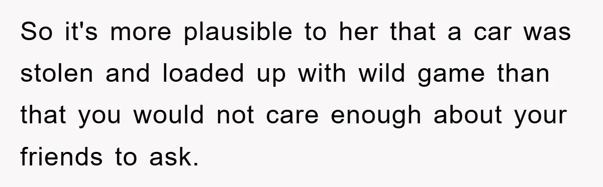Mom Couldn’t Stop Asking Personal Questions, So Her Daughter Fought Back With Creative Lies So it's more plausible to her that a car was stolen and loaded up with wild game than that you would not care enough about your friends to ask.