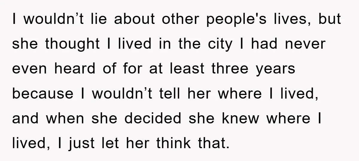 Mom Couldn’t Stop Asking Personal Questions, So Her Daughter Fought Back With Creative Lies I wouldn’t lie about other people's lives, but she thought I lived in the city I had never even heard of for at least three years because I wouldn’t tell...