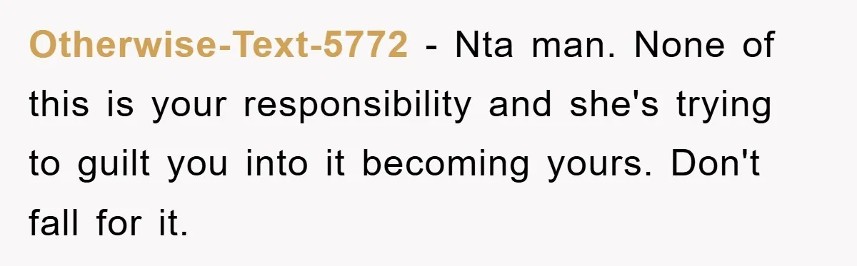 Otherwise-Text-5772 − Nta man. None of this is your responsibility and she's trying to guilt you into it becoming yours. Don't fall for it.