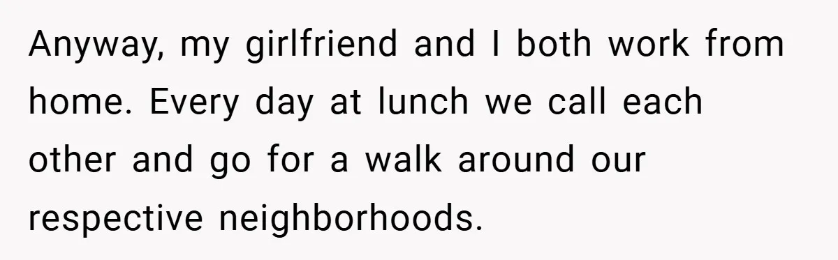 Anyway, my girlfriend and I both work from home. Every day at lunch we call each other and go for a walk around our respective neighborhoods.