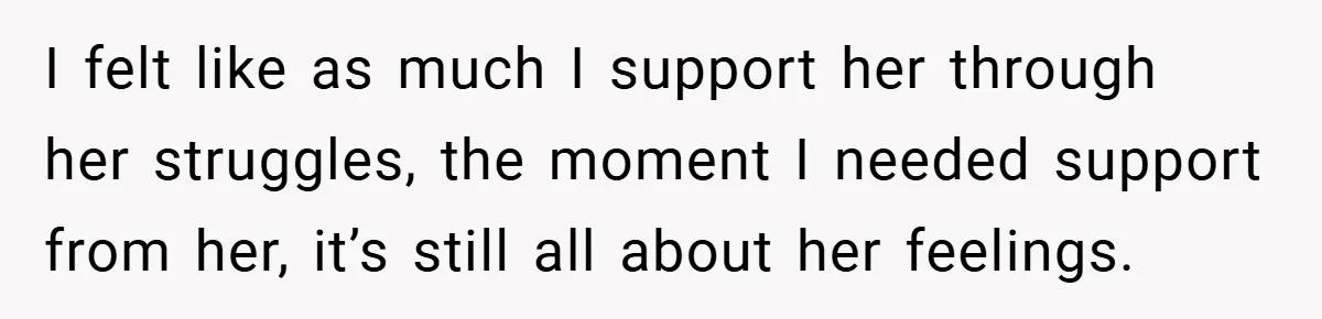 I felt like as much I support her through her struggles, the moment I needed support from her, it’s still all about her feelings.