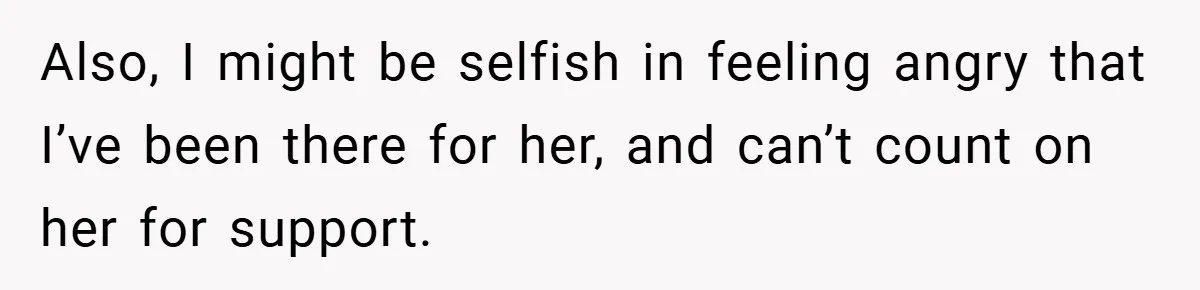 Also, I might be selfish in feeling angry that I’ve been there for her, and can’t count on her for support.