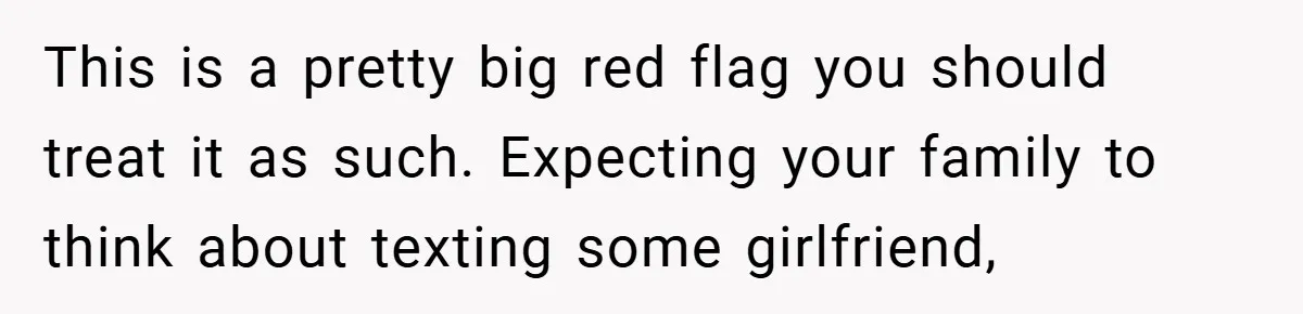 This is a pretty big red flag you should treat it as such. Expecting your family to think about texting some girlfriend,