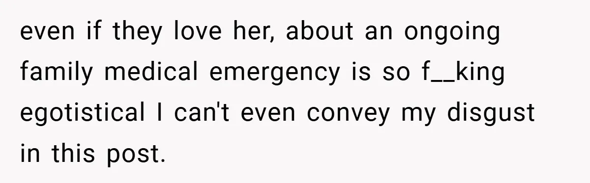 even if they love her, about an ongoing family medical emergency is so f__king egotistical I can't even convey my disgust in this post.