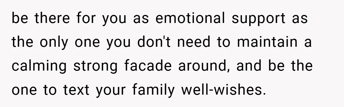 be there for you as emotional support as the only one you don't need to maintain a calming strong facade around, and be the one to text your family well-wishes.