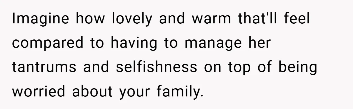 Imagine how lovely and warm that'll feel compared to having to manage her tantrums and selfishness on top of being worried about your family.