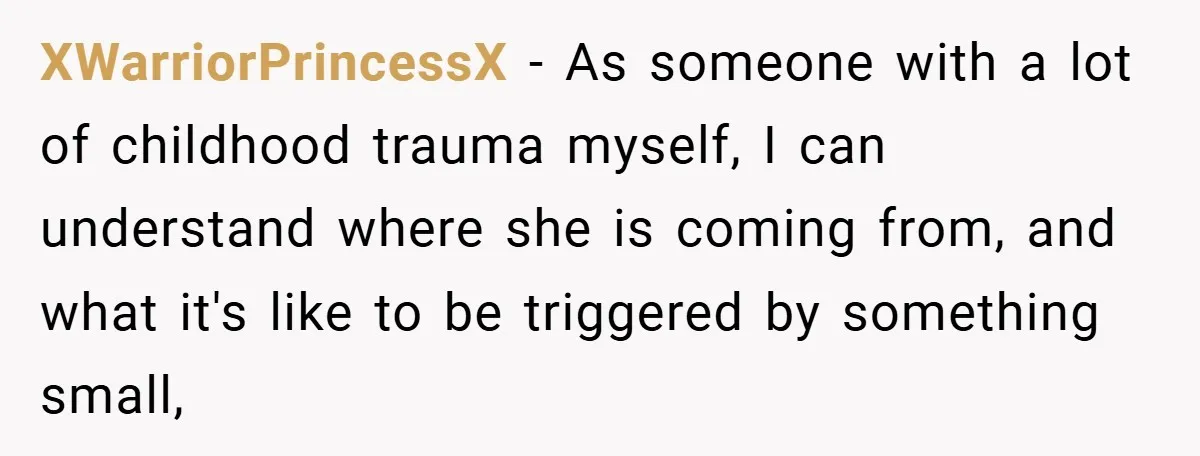 XWarriorPrincessX − As someone with a lot of childhood trauma myself, I can understand where she is coming from, and what it's like to be triggered by something small,