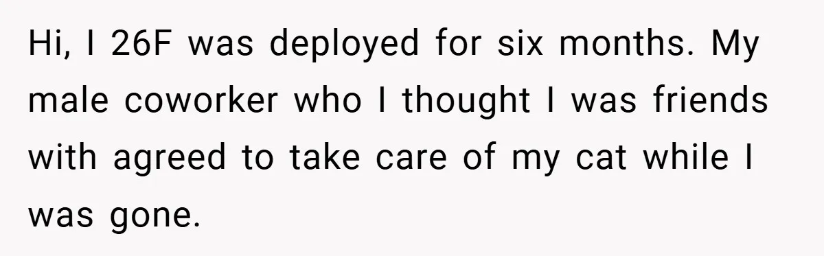 Hi, I 26F was deployed for six months. My male coworker who I thought I was friends with agreed to take care of my cat while I was gone.
