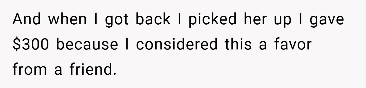 And when I got back I picked her up I gave $300 because I considered this a favor from a friend.