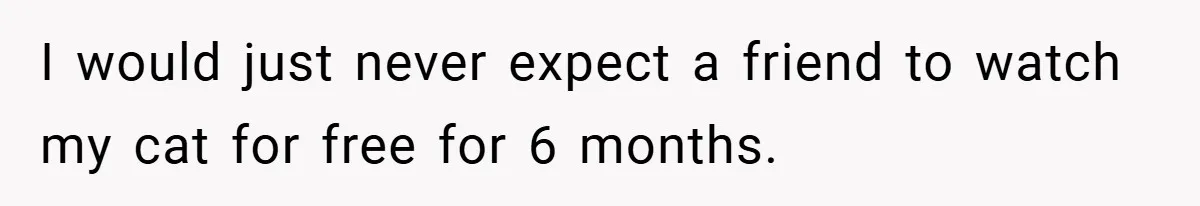 I would just never expect a friend to watch my cat for free for 6 months.